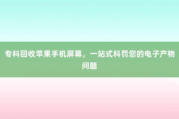 专科回收苹果手机屏幕，一站式科罚您的电子产物问题